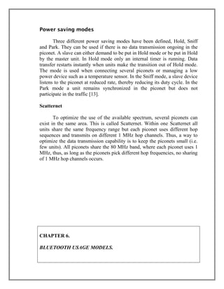 Power saving modes
Three different power saving modes have been defined, Hold, Sniff
and Park. They can be used if there is no data transmission ongoing in the
piconet. A slave can either demand to be put in Hold mode or be put in Hold
by the master unit. In Hold mode only an internal timer is running. Data
transfer restarts instantly when units make the transition out of Hold mode.
The mode is used when connecting several piconets or managing a low
power device such as a temperature sensor. In the Sniff mode, a slave device
listens to the piconet at reduced rate, thereby reducing its duty cycle. In the
Park mode a unit remains synchronized in the piconet but does not
participate in the traffic [13].
Scatternet
To optimize the use of the available spectrum, several piconets can
exist in the same area. This is called Scatternet. Within one Scatternet all
units share the same frequency range but each piconet uses different hop
sequences and transmits on different 1 MHz hop channels. Thus, a way to
optimize the data transmission capability is to keep the piconets small (i.e.
few units). All piconets share the 80 MHz band, where each piconet uses 1
MHz, thus, as long as the piconets pick different hop frequencies, no sharing
of 1 MHz hop channels occurs.
Why B

CHAPTER 6.
BLUETOOTH USAGE MODELS.

 