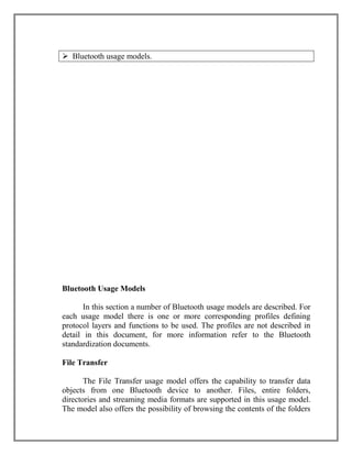  Bluetooth usage models.

Bluetooth Usage Models
In this section a number of Bluetooth usage models are described. For
each usage model there is one or more corresponding profiles defining
protocol layers and functions to be used. The profiles are not described in
detail in this document, for more information refer to the Bluetooth
standardization documents.
File Transfer
The File Transfer usage model offers the capability to transfer data
objects from one Bluetooth device to another. Files, entire folders,
directories and streaming media formats are supported in this usage model.
The model also offers the possibility of browsing the contents of the folders

 