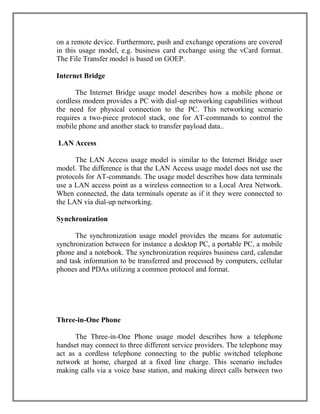 on a remote device. Furthermore, push and exchange operations are covered
in this usage model, e.g. business card exchange using the vCard format.
The File Transfer model is based on GOEP.
Internet Bridge
The Internet Bridge usage model describes how a mobile phone or
cordless modem provides a PC with dial-up networking capabilities without
the need for physical connection to the PC. This networking scenario
requires a two-piece protocol stack, one for AT-commands to control the
mobile phone and another stack to transfer payload data..
LAN Access
The LAN Access usage model is similar to the Internet Bridge user
model. The difference is that the LAN Access usage model does not use the
protocols for AT-commands. The usage model describes how data terminals
use a LAN access point as a wireless connection to a Local Area Network.
When connected, the data terminals operate as if it they were connected to
the LAN via dial-up networking.
Synchronization
The synchronization usage model provides the means for automatic
synchronization between for instance a desktop PC, a portable PC, a mobile
phone and a notebook. The synchronization requires business card, calendar
and task information to be transferred and processed by computers, cellular
phones and PDAs utilizing a common protocol and format.

Three-in-One Phone
The Three-in-One Phone usage model describes how a telephone
handset may connect to three different service providers. The telephone may
act as a cordless telephone connecting to the public switched telephone
network at home, charged at a fixed line charge. This scenario includes
making calls via a voice base station, and making direct calls between two

 