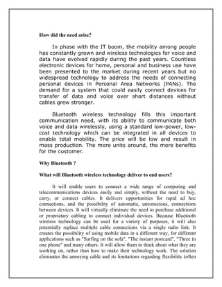 How did the need arise?
In phase with the IT boom, the mobility among people
has constantly grown and wireless technologies for voice and
data have evolved rapidly during the past years. Countless
electronic devices for home, personal and business use have
been presented to the market during recent years but no
widespread technology to address the needs of connecting
personal devices in Personal Area Networks (PANs). The
demand for a system that could easily connect devices for
transfer of data and voice over short distances without
cables grew stronger.
Bluetooth wireless technology fills this important
communication need, with its ability to communicate both
voice and data wirelessly, using a standard low-power, lowcost technology which can be integrated in all devices to
enable total mobility. The price will be low and result in
mass production. The more units around, the more benefits
for the customer.
Why Bluetooth ?
What will Bluetooth wireless technology deliver to end users?
It will enable users to connect a wide range of computing and
telecommunications devices easily and simply, without the need to buy,
carry, or connect cables. It delivers opportunities for rapid ad hoc
connections, and the possibility of automatic, unconscious, connections
between devices. It will virtually eliminate the need to purchase additional
or proprietary cabling to connect individual devices. Because Bluetooth
wireless technology can be used for a variety of purposes, it will also
potentially replace multiple cable connections via a single radio link. It
creates the possibility of using mobile data in a different way, for different
applications such as "Surfing on the sofa", "The instant postcard", "Three in
one phone" and many others. It will allow them to think about what they are
working on, rather than how to make their technology work. The solution
eliminates the annoying cable and its limitations regarding flexibility (often

 