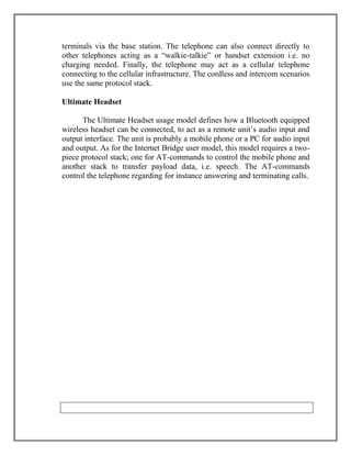terminals via the base station. The telephone can also connect directly to
other telephones acting as a “walkie-talkie” or handset extension i.e. no
charging needed. Finally, the telephone may act as a cellular telephone
connecting to the cellular infrastructure. The cordless and intercom scenarios
use the same protocol stack.
Ultimate Headset
The Ultimate Headset usage model defines how a Bluetooth equipped
wireless headset can be connected, to act as a remote unit‟s audio input and
output interface. The unit is probably a mobile phone or a PC for audio input
and output. As for the Internet Bridge user model, this model requires a twopiece protocol stack; one for AT-commands to control the mobile phone and
another stack to transfer payload data, i.e. speech. The AT-commands
control the telephone regarding for instance answering and terminating calls.

 