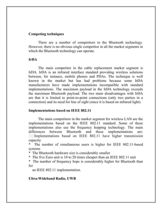 Competing techniques
There are a number of competitors to the Bluetooth technology.
However, there is no obvious single competitor in all the market segments in
which the Bluetooth technology can operate.
IrDA
The main competitor in the cable replacement market segment is
IrDA. IrDA is an infrared interface standard providing wireless solutions
between, for instance, mobile phones and PDAs. The technique is well
known in the market but has had problems because some IrDA
manufacturers have made implementations incompatible with standard
implementations. The maximum payload in the IrDA technology exceeds
the maximum Bluetooth payload. The two main disadvantages with IrDA
are that it is limited to point-to-point connections (only two parties in a
connection) and its need for line of sight (since it is based on infrared light).
Implementations based on IEEE 802.11
The main competitors in the market segment for wireless LAN are the
implementations based on the IEEE 802.11 standard. Some of these
implementations also use the frequency hopping technology. The main
differences between Bluetooth and these implementations are:
capacity
* The number of simultaneous users is higher for IEEE 802.11-based
systems
* The Bluetooth hardware size is considerably smaller
* The five Euro unit is 10 to 20 times cheaper than an IEEE 802.11 unit
* The number of frequency hops is considerably higher for Bluetooth than
for
an IEEE 802.11 implementation.
Ultra-Wideband Radio, UWB

 