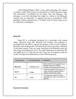 Ultra-Wideband Radio, UWB, is a new radio technology. The concept
is similar to radar. Short pulses are transmitted in a broad frequency range.
The information is modulated by the pulses' time and frequency. The
technique is not fully developed but might be a threat to the Bluetooth
concept since its superiority in capacity and power consumption. UWB
prototypes indicate payloads up to 1.25 Mbit/s with 70 meters range at just
0.5 mW power consumption.

Home RF
Home RF is a technique developed by a consortium with, among
others, Microsoft, Intel, HP, Motorola and Compaq. The technique is
developed from the. DECT concept and operates in the 2.4 GHz frequency
band (the same as Bluetooth). The intention has been to develop a technique
for the home market. There are many similarities with Bluetooth, price per
unit, range, transmitting power etc. The major differences are that Home RF
can handle up to 127 units per net and it uses just 50 frequency hops per
second. The figures for Bluetooth are 8 and 1600 respectively.

TECHNOLOGY

Bluetooth
DECT
IR

Bluetooth strengths

MAX BANDWIDTH

1 mbps(gross rate)

144 kbps

4 mbps

COMMENT
Packet oriented for data applications,max
full duplex data rate is 432 kbps,
arranged as 64 kbps channels for speech
Primarily designed as noice service, not
packet, expensive (typically $100 for a
handset and home base station)
Very cheap (now ariund $1 to $2 per
installation) low range (~1m) and line of
sight only

 