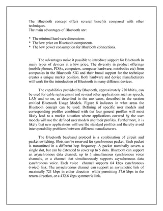 The Bluetooth concept offers several benefits compared with other
techniques.
The main advantages of Bluetooth are:
* The minimal hardware dimensions
* The low price on Bluetooth components
* The low power consumption for Bluetooth connections.

The advantages make it possible to introduce support for Bluetooth in
many types of devices at a low price. The diversity in product offerings
(mobile phones, PDAs, computers, computer hardware, notebooks etc) from
companies in the Bluetooth SIG and their broad support for the technique
creates a unique market position. Both hardware and device manufacturers
will work for the introduction of Bluetooth in many different devices.
The capabilities provided by Bluetooth, approximately 720 kbit/s, can
be used for cable replacement and several other applications such as speech,
LAN and so on, as described in the use cases, described in the section
entitled Bluetooth Usage Models. Figure 8 indicates in what areas the
Bluetooth concept can be used. Defining of specific user models and
corresponding profiles combined with the four general profiles will most
likely lead to a market situation where applications covered by the user
models will use the defined user models and their profiles. Furthermore, it is
likely that new applications will use the standard profiles and thereby avoid
interoperability problems between different manufacturers.
The Bluetooth baseband protocol is a combination of circuit and
packet switching. Slots can be reserved for synchronous packet. Each packet
is transmitted in a different hop frequency. A packet nominally covers a
single slot, but can be extended to cover up to 5 slots. Bluetooth can support
an asynchronous data channel, up to 3 simultaneous synchronous voice
channels, or a channel that simultaneously supports asynchronous data
synchronous voice. Each voice channel supports 64 kbps synchronous
(voice) link. The asynchronous channel can support an asymmetric link of
maximally 721 kbps in either direction while permitting 57.6 kbps in the
return direction, or a 432.6 kbps symmetric link.

 