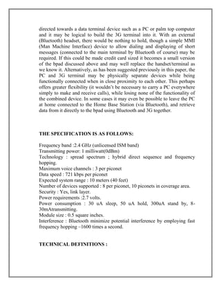 directed towards a data terminal device such as a PC or palm top computer
and it may be logical to build the 3G terminal into it. With an external
(Bluetooth) headset, there would be nothing to hold, though a simple MMI
(Man Machine Interface) device to allow dialing and displaying of short
messages (connected to the main terminal by Bluetooth of course) may be
required. If this could be made credit card sized it becomes a small version
of the bpad discussed above and may well replace the handset/terminal as
we know it. Alternatively, as has been suggested previously in this paper, the
PC and 3G terminal may be physically separate devices while being
functionally connected when in close proximity to each other. This perhaps
offers greater flexibility (it wouldn‟t be necessary to carry a PC everywhere
simply to make and receive calls), while losing none of the functionality of
the combined device. In some cases it may even be possible to leave the PC
at home connected to the Home Base Station (via Bluetooth), and retrieve
data from it directly to the bpad using Bluetooth and 3G together.

THE SPECIFICATION IS AS FOLLOWS:
Frequency band :2.4 GHz (unlicensed ISM band)
Transmitting power: 1 milliwatt(0dBm)
Technology : spread spectrum ; hybrid direct sequence and frequency
hopping.
Maximum voice channels : 3 per piconet
Data speed : 721 kbps per piconet
Expected system range : 10 meters (40 feet)
Number of devices supported : 8 per piconet, 10 piconets in coverage area.
Security : Yes, link layer.
Power requirements :2.7 volts.
Power consumption : 30 uA sleep, 50 uA hold, 300uA stand by, 830mAtransmitting.
Module size : 0.5 square inches.
Interference : Bluetooth minimize potential interference by employing fast
frequency hopping –1600 times a second.

TECHNICAL DEFINITIONS :

 