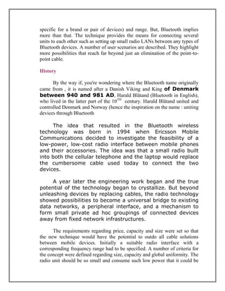 specific for a brand or pair of devices) and range. But, Bluetooth implies
more than that. The technique provides the means for connecting several
units to each other such as setting up small radio LANs between any types of
Bluetooth devices. A number of user scenarios are described. They highlight
more possibilities that reach far beyond just an elimination of the point-topoint cable.
History
By the way if, you're wondering where the Bluetooth name originally
came from , it is named after a Danish Viking and King of Denmark
between 940 and 981 AD, Harald Blåtand (Bluetooth in English),
who lived in the latter part of the 10TH century. Harald Blåtand united and
controlled Denmark and Norway (hence the inspiration on the name : uniting
devices through Bluetooth
The idea that resulted in the Bluetooth wireless
technology was born in 1994 when Ericsson Mobile
Communications decided to investigate the feasibility of a
low-power, low-cost radio interface between mobile phones
and their accessories. The idea was that a small radio built
into both the cellular telephone and the laptop would replace
the cumbersome cable used today to connect the two
devices.
A year later the engineering work began and the true
potential of the technology began to crystallize. But beyond
unleashing devices by replacing cables, the radio technology
showed possibilities to become a universal bridge to existing
data networks, a peripheral interface, and a mechanism to
form small private ad hoc groupings of connected devices
away from fixed network infrastructures.
The requirements regarding price, capacity and size were set so that
the new technique would have the potential to outdo all cable solutions
between mobile devices. Initially a suitable radio interface with a
corresponding frequency range had to be specified. A number of criteria for
the concept were defined regarding size, capacity and global uniformity. The
radio unit should be so small and consume such low power that it could be

 