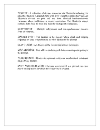 PICONET : A collection of devices connected via Bluetooth technology in
an ad hoc fashion. A piconet starts with grow to eight connected devices. All
Bluetooth devices are peer unit and have identical implementations.
However, when establishing a piconet connection. The Bluetooth system
supports both point-to-point and point-to-multi point connections.
SCATTERNET : Multiple independent and non-synchronized piconets
form a Scatternet.
MASTER UNIT : The devices in the piconet whose clock and hopping
sequence are used to synchronize all other devices in the piconet.
SLAVE UNITS : All devices in the piconet that are not the master.
MAC ADDRESS : 3-bit address to distinguish between units participating in
the piconet.
PARKED UNITS : Devices in a piconet, which are synchronized but do not
have a MAC address.
SNIFF AND HOLD MODE : Devices synchronized to a piconet can enter
power saving modes in which device activity is lowered.

 