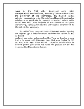 tasks for the SIG, other important ones being
interoperability requirements, frequency band harmonization
and promotion of the technology. The Bluetooth wireless
technology was developed by the Bluetooth Special Interest Group, to define
an industry-wide specification for connecting personal and business mobile
devices. More than 1,4000 companies are now members of the Special
Interest Group, signifying the industry‟s unprecedented acceptance of the
Bluetooth wireless technology.
To avoid different interpretations of the Bluetooth standard regarding
how a specific type of application should be mapped to Bluetooth, the SIG
has defined
number of user models and protocol profiles. These are described in more
detail in the section entitled Bluetooth Usage Models and Profiles.The SIG
also works with a Qualification Process. This process defines criteria for
bluetooth product qualification that ensures that products that pass this
process meet the Bluetooth specification.

 