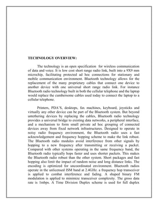 TECHNOLOGY OVERVIEW:
The technology is an open specification for wireless communication
of data and voice. It is low cost short range radio link, built into a 9X9 mm
microchip, facilitating protected ad hoc connections for stationary and
mobile communication environment. Bluetooth technology allows for the
replacement of the many proprietary cables that connect one device to
another device with one universal short range radio link. For instance
Bluetooth radio technology built in both the cellular telephone and the laptop
would replace the cumbersome cables used today to connect the laptop to a
cellular telephone.
Printers, PDA‟S, desktops, fax machines, keyboard, joysticks and
virtually any other device can be part of the Bluetooth system. But beyond
untethering devices by replacing the cables, Bluetooth radio technology
provides a universal bridge to existing data networks, a peripheral interface,
and a mechanism to form small private ad hoc grouping of connected
devices away from fixed network infrastructures. Designed to operate in
noisy radio frequency environment, the Bluetooth radio uses a fast
acknowledgement and frequency hopping scheme to make the link robust.
The Bluetooth radio modules avoid interference from other signals by
hopping to a new frequency after transmitting or receiving a packet.
Compared with other systems operating in the same frequency band, the
Bluetooth radio typically hops faster and uses shorter packets. This makes
the Bluetooth radio robust than the other system. Short packages and fast
hopping also limit the impact of random noise and long distance links. The
encoding is optimized for uncoordinated environment. Bluetooth radios
operate in the unlicensed ISM band at 2.4GHz. a frequency hop transceiver
is applied to combat interference and fading. A shaped binary FM
modulation is applied to minimize transceiver complexity. The gross data
rate is 1mbps. A Time Division Duplex scheme is used for full duplex

 