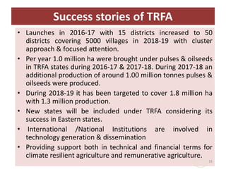 Success stories of TRFA
• Launches in 2016-17 with 15 districts increased to 50
districts covering 5000 villages in 2018-19 with cluster
approach & focused attention.
• Per year 1.0 million ha were brought under pulses & oilseeds
in TRFA states during 2016-17 & 2017-18. During 2017-18 an
additional production of around 1.00 million tonnes pulses &
oilseeds were produced.
• During 2018-19 it has been targeted to cover 1.8 million ha
with 1.3 million production.
• New states will be included under TRFA considering its
success in Eastern states.
• International /National Institutions are involved in
technology generation & dissemination
• Providing support both in technical and financial terms for
climate resilient agriculture and remunerative agriculture.
16
 