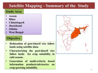 • Assam
• Bihar
• Chhattisgarh
• Jharkhand
• Odisha
• West Bengal
• Delineation of post-kharif rice fallow
lands using satellite data.
• Characterizing the post-kharif rice
fallow lands for crop suitability in
rabi season.
• Generation of multi-criteria based
information products/advisories on
crop-growing suitability
Objective
Study Area
Satellite Mapping - Summary of the Study
19
 