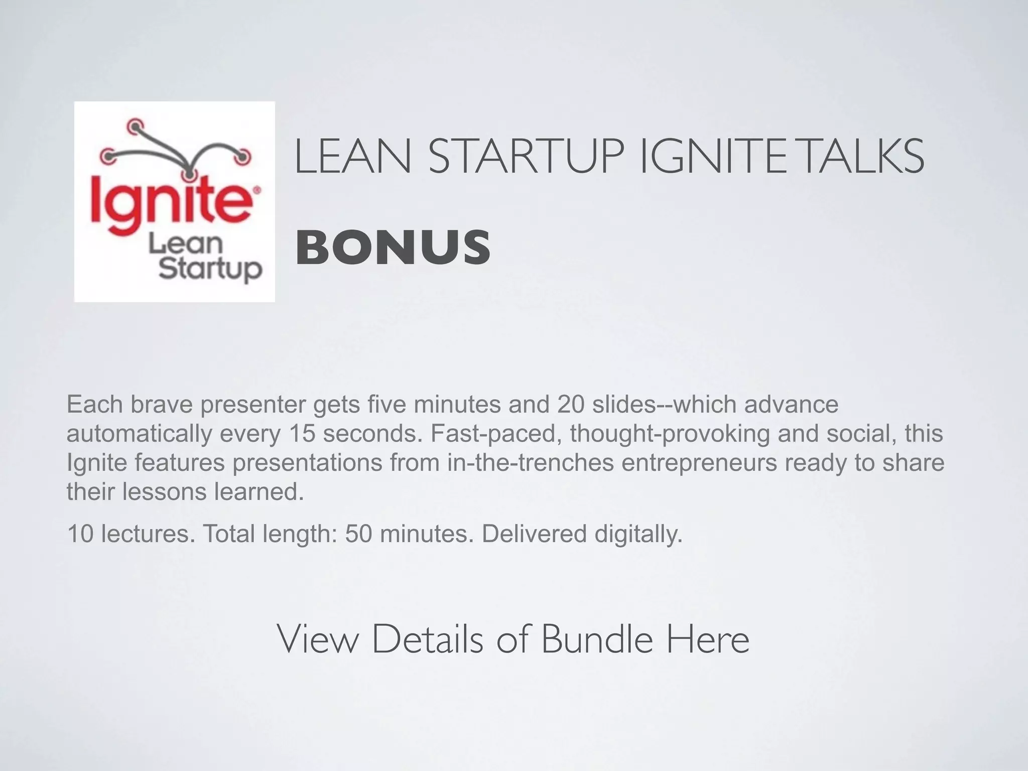 LEAN STARTUP IGNITE TALKS
                     BONUS

Each brave presenter gets five minutes and 20 slides--which advance
automatically every 15 seconds. Fast-paced, thought-provoking and social, this
Ignite features presentations from in-the-trenches entrepreneurs ready to share
their lessons learned.
10 lectures. Total length: 50 minutes. Delivered digitally.



                    View Details of Bundle Here
 