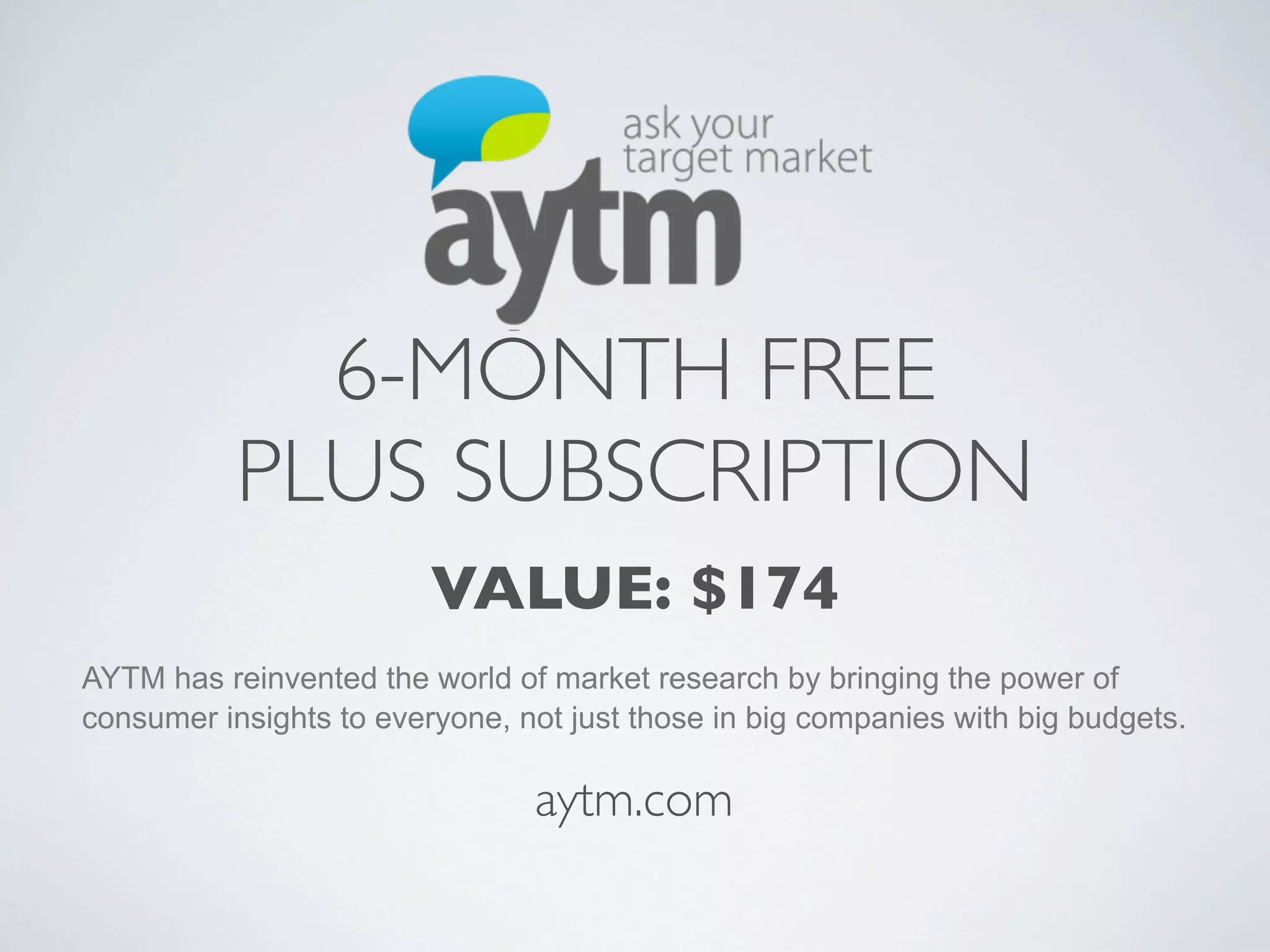 6-MONTH FREE
           PLUS SUBSCRIPTION
                         VALUE: $174
AYTM has reinvented the world of market research by bringing the power of
consumer insights to everyone, not just those in big companies with big budgets.

                                aytm.com
 