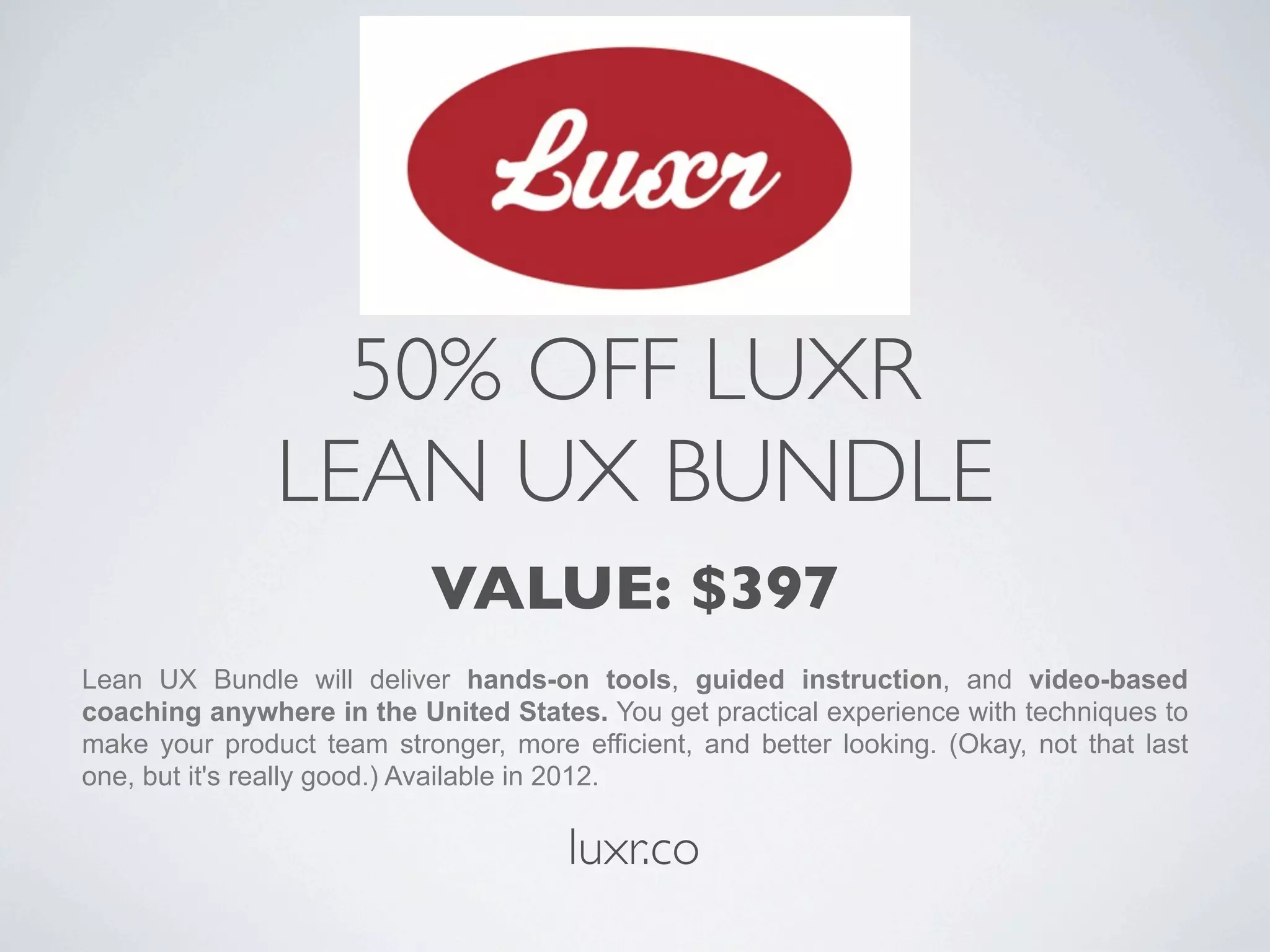 50% OFF LUXR
               LEAN UX BUNDLE
                            VALUE: $397
Lean UX Bundle will deliver hands-on tools, guided instruction, and video-based
coaching anywhere in the United States. You get practical experience with techniques to
make your product team stronger, more efficient, and better looking. (Okay, not that last
one, but it's really good.) Available in 2012.

                                       luxr.co
 