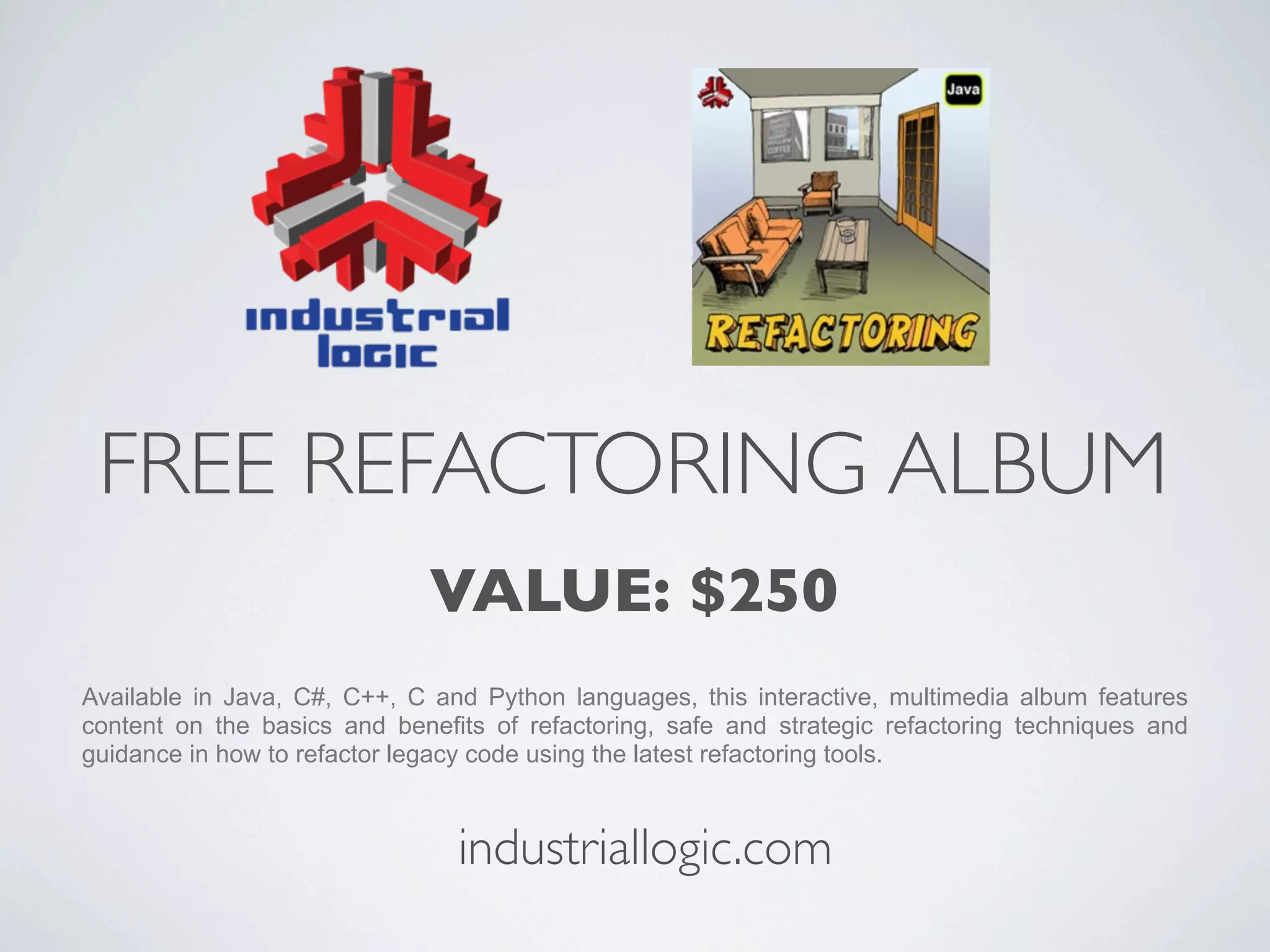 FREE REFACTORING ALBUM
                              VALUE: $250
Available in Java, C#, C++, C and Python languages, this interactive, multimedia album features
content on the basics and benefits of refactoring, safe and strategic refactoring techniques and
guidance in how to refactor legacy code using the latest refactoring tools.



                                industriallogic.com
 