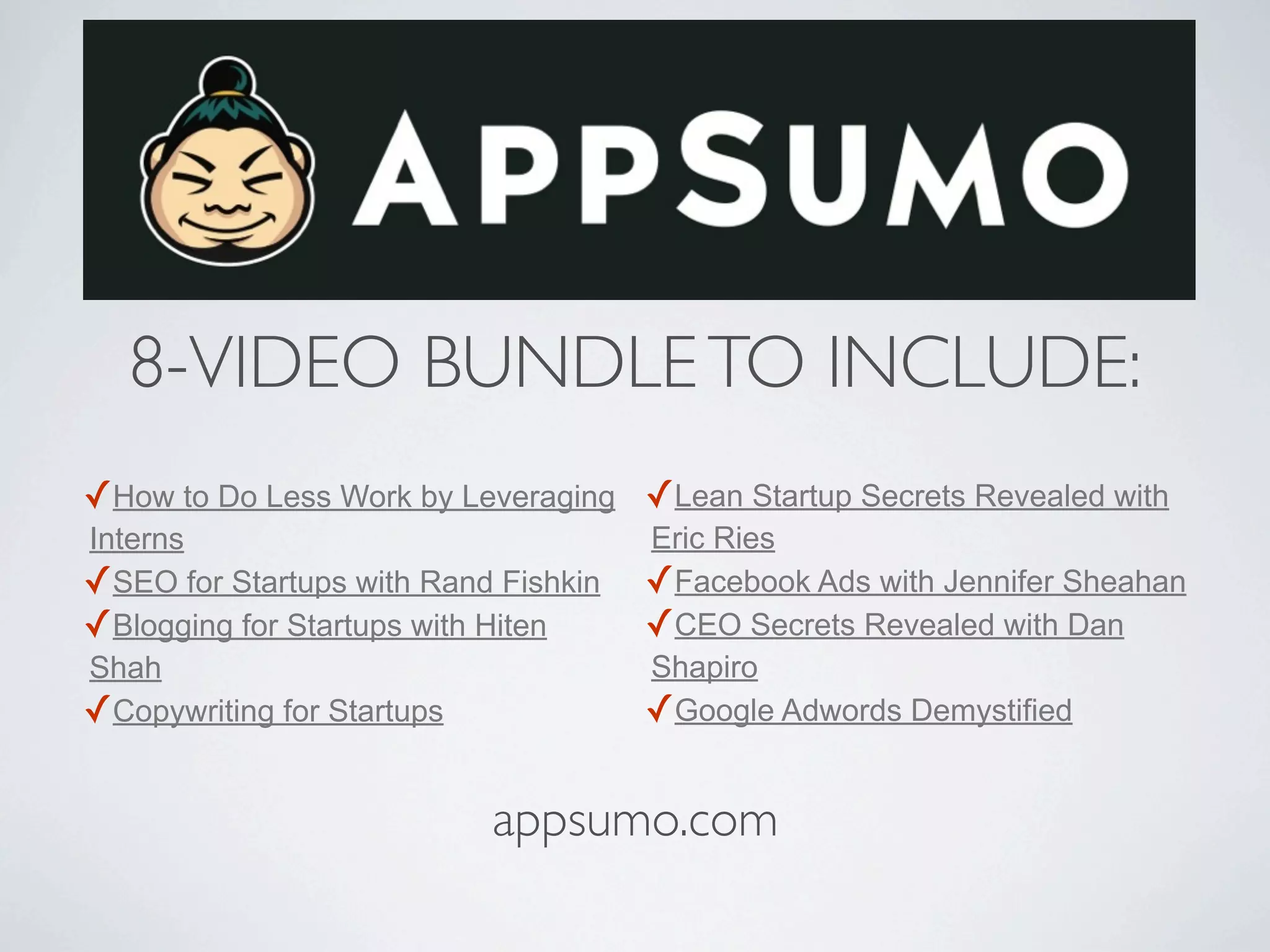 8-VIDEO BUNDLE TO INCLUDE:
✓How to Do Less Work by Leveraging ✓Lean Startup Secrets Revealed with
Interns                               Eric Ries
✓SEO for Startups with Rand Fishkin   ✓Facebook Ads with Jennifer Sheahan
✓Blogging for Startups with Hiten     ✓CEO Secrets Revealed with Dan
Shah                                  Shapiro
✓Copywriting for Startups             ✓Google Adwords Demystified

                           appsumo.com
 