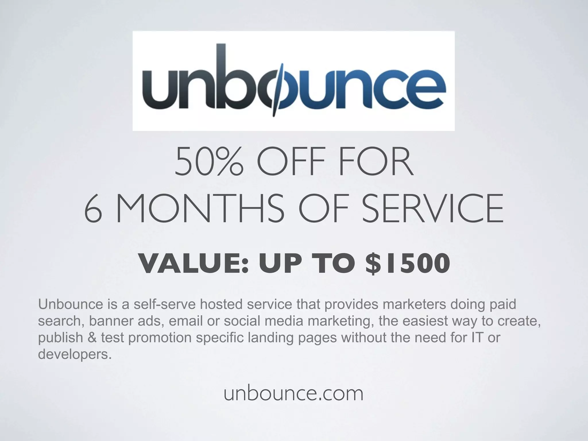 50% OFF FOR
      6 MONTHS OF SERVICE
               VALUE: UP TO $1500
Unbounce is a self-serve hosted service that provides marketers doing paid
search, banner ads, email or social media marketing, the easiest way to create,
publish & test promotion specific landing pages without the need for IT or
developers.

                             unbounce.com
 