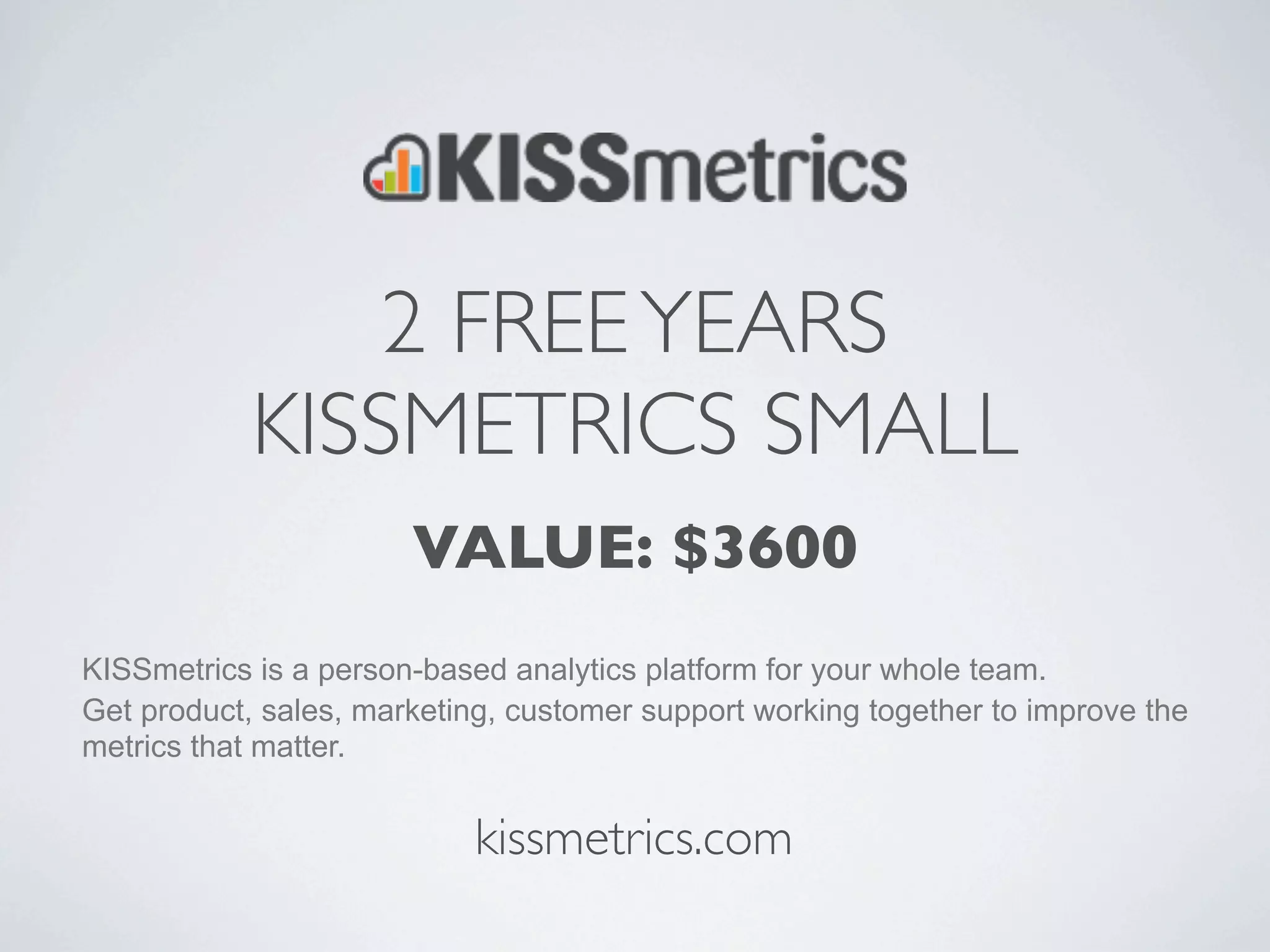 2 FREE YEARS
            KISSMETRICS SMALL
                       VALUE: $3600
KISSmetrics is a person-based analytics platform for your whole team.
Get product, sales, marketing, customer support working together to improve the
metrics that matter.


                            kissmetrics.com
 