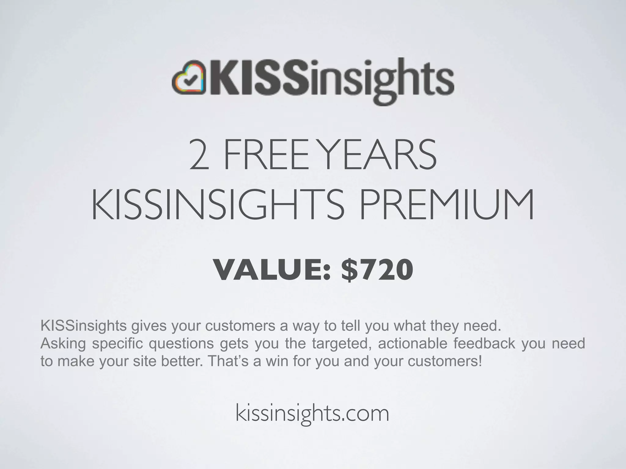 2 FREE YEARS
       KISSINSIGHTS PREMIUM
                        VALUE: $720
KISSinsights gives your customers a way to tell you what they need.
Asking specific questions gets you the targeted, actionable feedback you need
to make your site better. That’s a win for you and your customers!


                           kissinsights.com
 