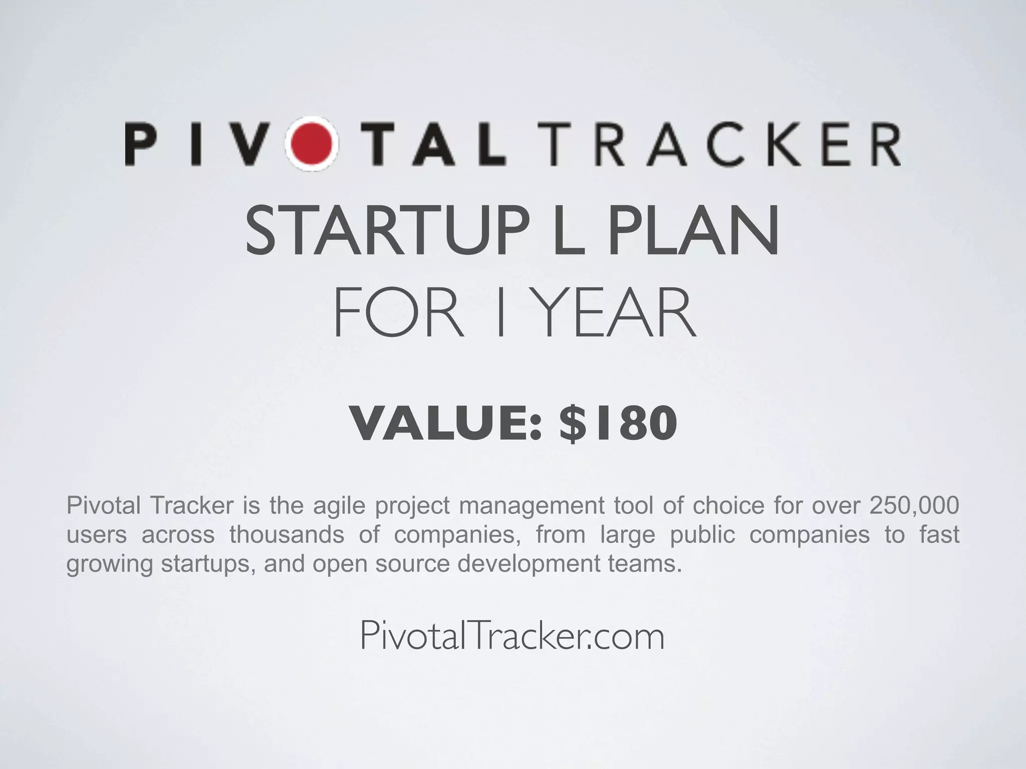 STARTUP L PLAN
                 FOR 1 YEAR
                        VALUE: $180
Pivotal Tracker is the agile project management tool of choice for over 250,000
users across thousands of companies, from large public companies to fast
growing startups, and open source development teams.


                         PivotalTracker.com
 