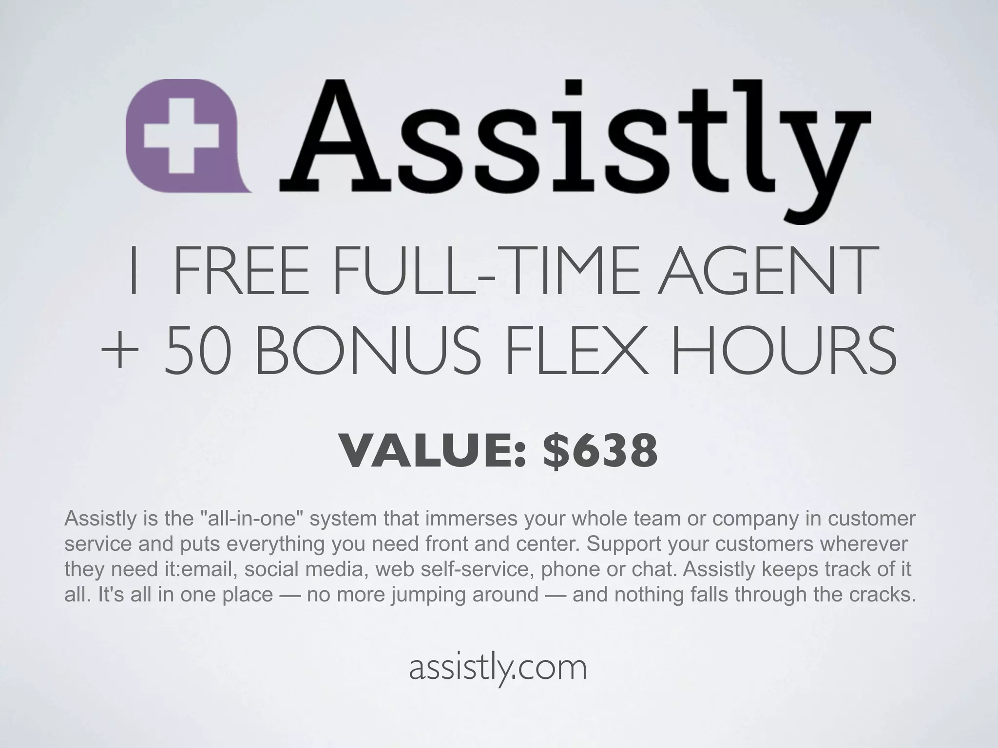 1 FREE FULL-TIME AGENT
   + 50 BONUS FLEX HOURS
                             VALUE: $638
Assistly is the "all-in-one" system that immerses your whole team or company in customer
service and puts everything you need front and center. Support your customers wherever
they need it:email, social media, web self-service, phone or chat. Assistly keeps track of it
all. It's all in one place — no more jumping around — and nothing falls through the cracks.


                                     assistly.com
 