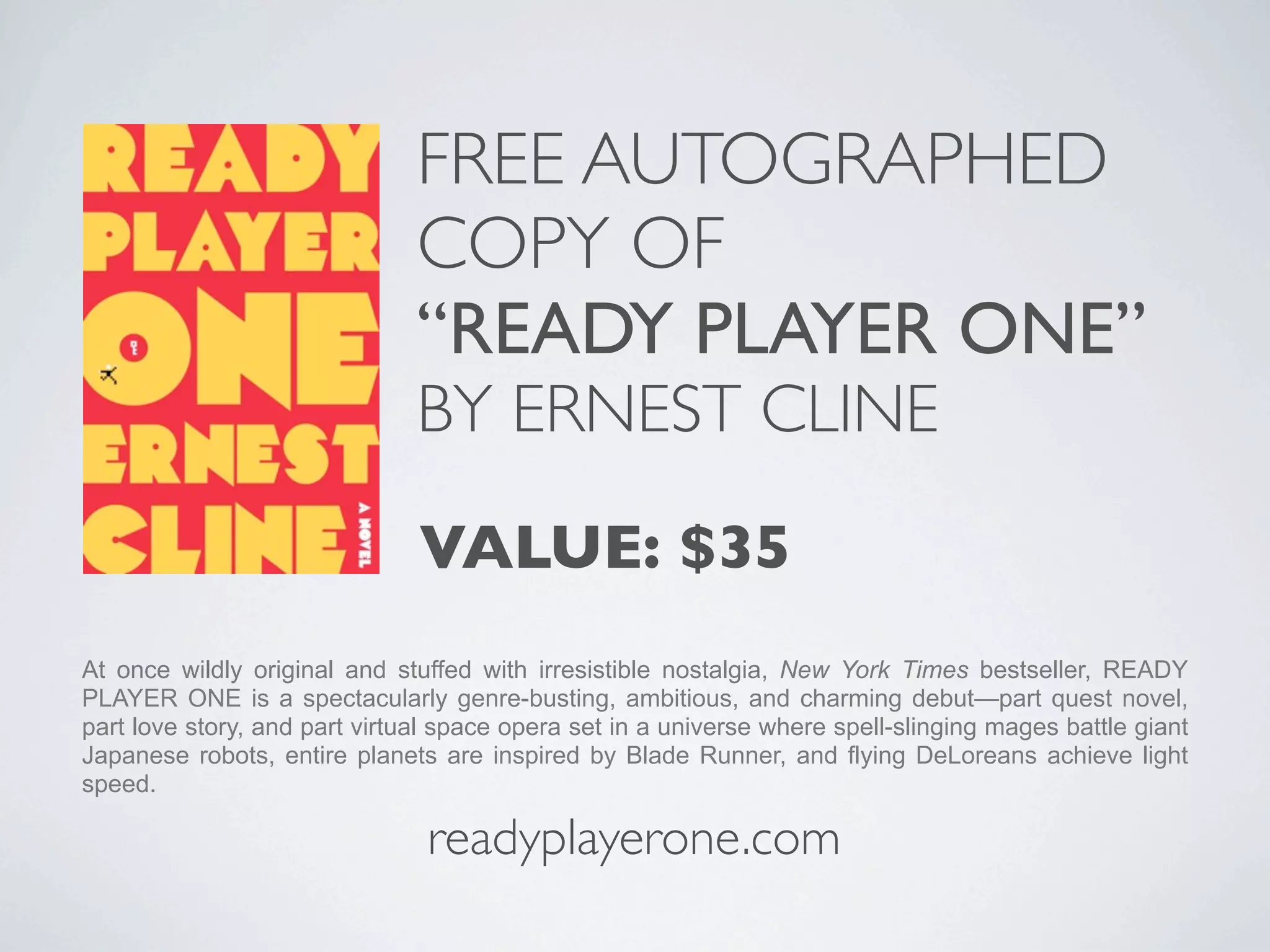 FREE AUTOGRAPHED
                               COPY OF
                               “READY PLAYER ONE”
                               BY ERNEST CLINE

                               VALUE: $35
At once wildly original and stuffed with irresistible nostalgia, New York Times bestseller, READY
PLAYER ONE is a spectacularly genre-busting, ambitious, and charming debut—part quest novel,
part love story, and part virtual space opera set in a universe where spell-slinging mages battle giant
Japanese robots, entire planets are inspired by Blade Runner, and flying DeLoreans achieve light
speed.

                                readyplayerone.com
 