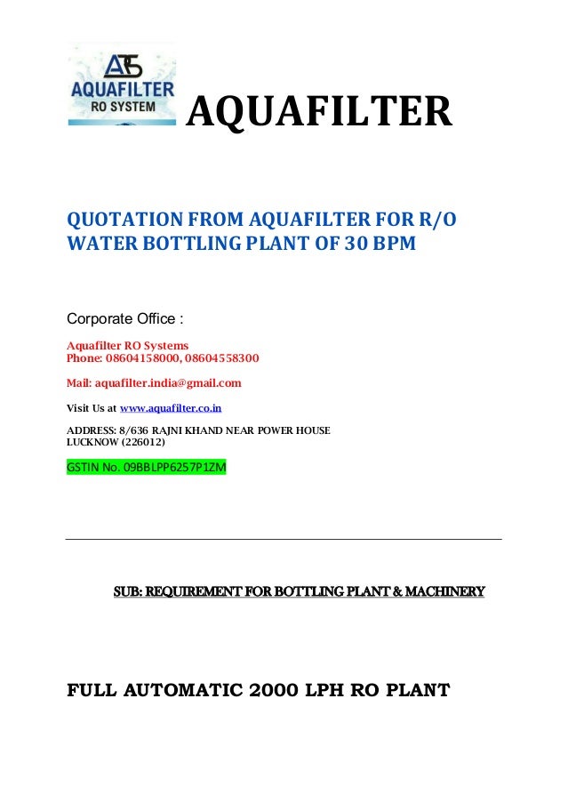 AQUAFILTER
QUOTATION FROM AQUAFILTER FOR R/O
WATER BOTTLING PLANT OF 30 BPM
Corporate Office :
Aquafilter RO Systems
Phone: 08604158000, 08604558300
Mail: aquafilter.india@gmail.com
Visit Us at www.aquafilter.co.in
ADDRESS: 8/636 RAJNI KHAND NEAR POWER HOUSE
LUCKNOW (226012)
GSTIN No. 09BBLPP6257P1ZM
SUB: REQUIREMENT FOR BOTTLING PLANT & MACHINERY
FULL AUTOMATIC 2000 LPH RO PLANT
 