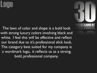 Logo
The laws of color and shape is a bold look
with strong luxury colors involving black and
white. I feel this will be effective and reﬂect
our brand due to it’s professional slick look.
The category best suited for my company is
a wordmark logo, it reﬂects us as a strong,
bold, professional company.
 