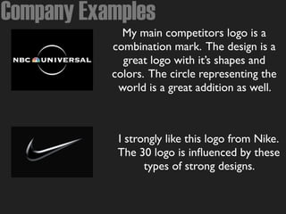 Company Examples
My main competitors logo is a
combination mark. The design is a
great logo with it’s shapes and
colors. The circle representing the
world is a great addition as well.
I strongly like this logo from Nike.
The 30 logo is inﬂuenced by these
types of strong designs.
 