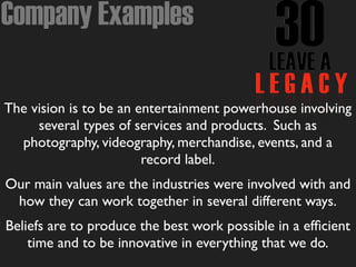 Company Examples
The vision is to be an entertainment powerhouse involving
several types of services and products. Such as
photography, videography, merchandise, events, and a
record label.
Our main values are the industries were involved with and
how they can work together in several different ways.
Beliefs are to produce the best work possible in a efﬁcient
time and to be innovative in everything that we do.
 