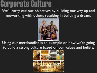 Corporate Culture
We’ll carry out our objectives by building our way up and
networking with others resulting in building a dream.
Using our merchandise is an example on how we’re going
to build a strong culture based on our values and beliefs.
 