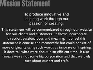 Mission Statement
To produce innovative and
inspiring work through our
passion for creating.
This statement will be communicated through our website
for our clients and customers. It shows incorporate
direction, passion, focus and meaning. I do feel this
statement is concise and memorable but could consist of
more originality using such words as innovate or inspiring.
It does tell what were about in an efﬁcient time. It also
reveals we’re not some big corporation and that we truly
care about our art and craft.
 