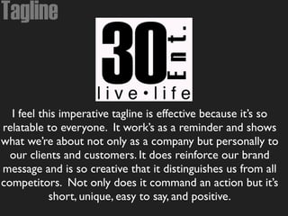 Tagline
I feel this imperative tagline is effective because it’s so
relatable to everyone. It work’s as a reminder and shows
what we’re about not only as a company but personally to
our clients and customers. It does reinforce our brand
message and is so creative that it distinguishes us from all
competitors. Not only does it command an action but it’s
short, unique, easy to say, and positive.
 