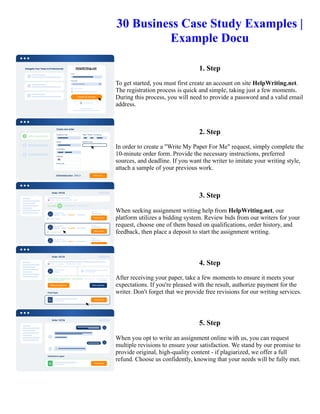 30 Business Case Study Examples |
Example Docu
1. Step
To get started, you must first create an account on site HelpWriting.net.
The registration process is quick and simple, taking just a few moments.
During this process, you will need to provide a password and a valid email
address.
2. Step
In order to create a "Write My Paper For Me" request, simply complete the
10-minute order form. Provide the necessary instructions, preferred
sources, and deadline. If you want the writer to imitate your writing style,
attach a sample of your previous work.
3. Step
When seeking assignment writing help from HelpWriting.net, our
platform utilizes a bidding system. Review bids from our writers for your
request, choose one of them based on qualifications, order history, and
feedback, then place a deposit to start the assignment writing.
4. Step
After receiving your paper, take a few moments to ensure it meets your
expectations. If you're pleased with the result, authorize payment for the
writer. Don't forget that we provide free revisions for our writing services.
5. Step
When you opt to write an assignment online with us, you can request
multiple revisions to ensure your satisfaction. We stand by our promise to
provide original, high-quality content - if plagiarized, we offer a full
refund. Choose us confidently, knowing that your needs will be fully met.
30 Business Case Study Examples | Example Docu 30 Business Case Study Examples | Example Docu
 