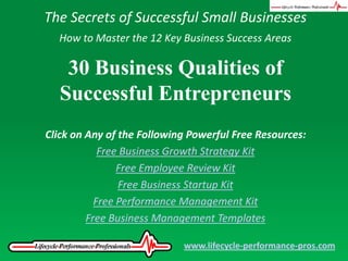 The Secrets of Successful Small Businesses How to Master the 12 Key Business Success Areas 30 Business Qualities of Successful Entrepreneurs Click on Any of the Following Powerful Free Resources: Free Business Growth Strategy Kit Free Employee Review Kit Free Business Startup Kit Free Performance Management Kit Free Business Management Templates www.lifecycle-performance-pros.com 