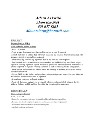 Adam Askwith
Alton Bay,NH
801-637-8363
Mountainrip@hotmail.com
EXPERIENCE:
DemacLenko USA
North American Service Manager
. 4-2014 to present
.Create service department procedures and integration to parts department.
.Consult customers to address their individual needs and find solutions to create confidence with
company support of snowmaking equipment.
.Troubleshooting snowmaking equipment both in the field and over the phone
.Teach annual service schools to educate snowmakers on troubleshooting procedures, proper
operation, utilizing equipment options to optimize production, and end of season maintenance to
ensure equipment is in proper operating condition as well as extending the life of equipment.
.Attend various trade shows and act as a liaison for company to promote products and solidify
customer relationships
.Operate 24 Hr. service hotline, and coordinate with parts department to prioritize part shipments
to customers to reduce down time of equipment.
.Setup of new equipment and onsite training.
.Work with European engineers on new models of snow producers to find solutions for the
different Voltages and Hz and how they affect the operation of the equipment.
Snowlogic USA
Snow Making Technician
6-2013 to 3-2014
.Worked as a service technician with specialized knowledge of snowmaking.
. Educate resort staff on proper operation and troubleshooting of equipment.
.Assist in the production of all models of snow guns.
.Installation of new equipment.
 