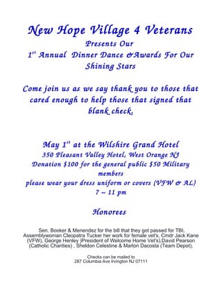 New Hope Village 4 Veterans
Presents Our 
1st
 Annual  Dinner Dance &Awards For Our  
Shining Stars
Come join us as we say thank you to those that  
cared enough to help those that signed that  
blank check.
May 1st
 at the Wilshire Grand Hotel
350 Pleasant Valley Hotel, West Orange NJ
Donation $100 for the general public $50 Military  
members
please wear your dress uniform or covers (VFW & AL)
7 – 11 pm
Honorees 
Sen. Booker & Menendez for the bill that they got passed for TBI,
Assemblywoman Cleopatra Tucker her work for female vet's, Cmdr Jack Kane
(VFW), George Henley )President of Welcome Home Vet's),David Pearson
(Catholic Charities) , Sheldon Celestine & Marlon Dacosta (Team Depot).
Checks can be mailed to
287 Columbia Ave Irvington NJ 07111
 