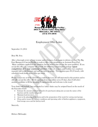 September 13, 2014
Dear Mr. Fox:
After a thorough review of your resume and references, I am happy to inform you that The Big
Eazy Banquet & Catering Facility is ready to offer you a position as an Assistant Prep Chef.
Many candidates applied for this position, but we believe that you are the most qualified. If you
accept this offer, the company will provide the following compensation package (upon
completion of 1 year continual service): 3 days of vacation, paid holiday (see employee
manual), hall rental discount and staff incentive program. This position pays $9.50 hourly, with
scheduled work hours up to 30hrs per week.
Please contact me at (414) 123-4567 to confirm that you are still interested in this position and to
officially accept this offer. If I do not hear from you within seven (7) days, then I will select
another candidate to fill the position. Congratulations, and welcome to the team!
Your duties will include, but not limited to: (other duties may be assigned based on the needs of
the Executive Chef)
• Estimate the amount and kind of food to be purchased, taking into account the nature of the
function and the number of guests.
• Maintain food inventory.
• Assist in the planning of the menu and in the preparation of the meals for varying sized groups.
• Clean and/or insure the sanitary conditions and operating order of kitchen appliances, equipment,
food storage areas and the kitchen itself.
Sincerely,
Delores McGaughy
The Big
EazyBanquet Hall & Catering Facility
2053 N. Martin Luther King Drive
Milwaukee, WI 53212
(414) 477-5016
Employment Offer Letter
 
