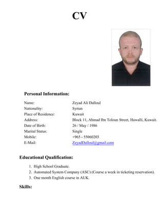 CV
Personal Information:
Name: Zeyad Ali Dalloul
Nationality: Syrian
Place of Residence: Kuwait
Address: Block 11, Ahmad Ibn Toloun Street, Hawalli, Kuwait.
Date of Birth: 26 / May / 1986
Marital Status: Single
Mobile: +965 - 55060203
E-Mail: ZeyadDalloul@gmail.com
Educational Qualification:
1. High School Graduate.
2. Automated System Company (ASC) (Course a week in ticketing reservation).
3. One month English course in AUK.
Skills:
 