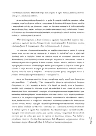 Página2
competente em falar uma determinada língua é um conjunto de regras chamado gramática, em níveis
fonológicos, semânticos e sintáticos.
As teorias da competência (linguística) e as teorias da execução (psicologia) pretendem explicar
o processo mental envolvido na produção e compreensão da linguagem. O desenvolvimento cognitivo
e a evolução são posições que afirmam ser a mente um sistema de computação de órgãos, designados
por seleção natural para resolver problemas encontrados por nossos ancestrais evolucionários. Portanto,
as ideias essenciais são que a mente manipula símbolos ou representações mentais, tem uma arquitetura
modular, e é moldada por seleção natural.
Outro ponto importante no desenvolvimento do argumento para capacidade linguística inata é
a pobreza do argumento de input. Crianças vivendo em ambientes pobres de informação têm uma
estrutura deficiente de linguagem, com pobres ou limitados modelos de interação.
As palavras e a linguagem desempenham um papel importante tanto na história da evolução
humana como nos processos de comunicação. A hipótese de Sapir-Whorf sobre a relatividade
linguística onde a linguagem fornece os conceitos usados no pensamento construindo uma
Weltanschauung (visão de mundo) formando a base para a aquisição de conhecimento. Pessoas de
diferentes origens culturais pensam de forma diferente, devido à natureza, estrutura e função da
linguagem praticada em sua cultura de origem. Mesmo quando migram e se adaptam às culturas que os
acolhem, há traços da cultura de origem que não se alteram. As maneiras de interpretar o mundo -
inclusive como um evento é interpretado – podem ser diferentes porque a linguagem moldou as
primeiras estruturas de compreensão do mundo e seus significados.
Apesar de algumas características do processo pelo qual alguém aprende uma língua sejam
universais (Piaget, 1975; Chomsky,1975) a cultura também influencia o aprendizado da linguagem
(Wittgenstein,1945,1949; Maturana & Varella,1987). Depois de entender como a linguagem é
adquirida, quais processos são universais, e quais são específicos de uma cultura em particular, o
construtivismo aborda em que medida a linguagem influencia o pensamento e o comportamento. Regras
determinam como a linguagem é usada e entendida, num dado contexto social. Regras regulam nossa
vida social, o uso de significados particulares determina ações específicas em determinado contexto.
Assim, a identidade social de cada pessoa é uma estrutura inconstante que se baseia nas interações com
seu meio ambiente. Assim, a linguagem e a comunicação têm importância fundamental para entender
como as pessoas constroem sua vida social e a influência que a vida social exerce no desenvolvimento
da estrutura cognitiva de alguém. Para compreender o fluxo da comunicação, é importante entender a
linguagem como uma atividade complexa que, segundo Maturana, vem permeada de um colorido
emocional que faz sentido para quem se expressa em determinado contexto. Para facilitar o
entendimento e também, pelo status de comportamento dado à linguagem, Maturana cunhou o termo
linguajar para abarcar toda a complexidade do fenômeno da linguagem entre pessoas.
 