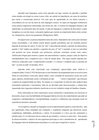 Página3
Aprender uma linguagem, assim como aprender um jogo, consiste em aprender e partilhar
certas atitudes em relação às coisas à nossa volta, um sentido de importância, um senso de coerência
para tornar a comunicação possível. Um certo grau de regularidade no uso destes conceitos e
concordância em seu uso faz parte de uma linguagem comum. As regras da linguagem estabelecem
certas práticas linguísticas relacionadas com formas de vida. A essência da linguagem humana é dar
significados ou explicações para um mundo. A ação da linguagem é composta de duas partes: a parte
inorgânica, ou o uso dos sinais, e uma parte orgânica que consiste na compreensão destes sinais, nomeá-
los, interpretá-los, através do pensamento (Wittgenstein, 2005).
Em algum nível, as pessoas dependem umas das outras. Dependemos dos outros para satisfazer
nossas necessidades, e um dilema crucial aparece quando percebemos que um resultado positivo
depende da presença de outros. O valor do “nós” é desconhecido durante o período da adolescência,
quando o “nós” implica nas opiniões e sugestões dos pais. O “nós” é rejeitado se uma voz autoritária
está presente em nossa interação com professores, policiais, assistentes sociais, entre outros.
Adolescentes brigam para mostrar o quanto são autoconfiantes e capazes, porque a ideia de objetivos
interdependentes não é compatível com a visão de mundo deles. Eles agem usando respostas pré-
reflexivas conhecidas como “comportamento recatado”, e o mesmo é verdadeiro para as posições do
tipo “ ou tudo ou nada” (Crittenden, 2011).
Agressão pode estar relacionada com competição, agressividade pode referir-se à
competitividade. Lorenz ( 1952) declarou que os seres humanos são programados para se envolver nesta
forma de concorrência. Como pais, damos ênfase a uma variedade de mecanismos sociais tais como
jogos, esportes, estratificação social, e afirmações do tipo “ vencer é importante”, que reforçam
o espírito de competitividade nos filhos. No entanto, se a competição vai além do estar saudável (para
estimulação intelectual e crescimento), além de ser divertido (para lazer/recreação), a relação bem
orquestrada entre organismo/ambiente transforma-se em um verdadeiro campo de batalhas e disputas.
Estou interessada em como expressamos nossos sentimentos e pensamentos em conversas ou
discussões, já que o uso das habilidades de linguagem denota um senso de comportamento que pode ser
competitivo, interdependência e incompatibilidade, ou passivo e indiferente cuja conotação existe em
experiências presentes e passadas.
O eu-cognitivo, baseado na linguagem social-comportamental-cognitiva, toma decisões, opta
por significados, busca estratégias por avaliações, e sequências temporais que descrevem nossas
competências, habilidades, preferências e valores. O eu-somático é o lar/a casa dos sentimentos e
atitudes/ações. O eu-relacional está no campo do que mantém e conecta os outros dois. Num quadro
de desenvolvimento, o objetivo do meu argumento preocupa-se com o entendimento do aprendizado
da linguagem além do desdobramento da própria voz como parte integral de si mesmo.
 