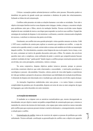 Página4
Críticas e acusações podem salientar/promover conflitos entre pessoas. Discussões podem se
desdobrar em guerras de grande escala que aumentam a dinâmica do poder dos relacionamentos,
fechando as linhas da real comunicação.
Conflitos estão presentes em todas as relações humanas e em todas as sociedades. Tem sido o
objetivo da terapia familiar resolver essas disputas entre cônjuges, irmãos, crianças, e encontrar solução
para problemas entre pais e filhos, através da mediação familiar. Pessoas envolvidas numa disputa
dispõem de uma variedade de meios a seu dispor para responder ou resolver seus conflitos. O papel das
estratégias de resolução de disputas é o de minimizar o sofrimento, controlar o desnecessário dispêndio
de recursos, e satisfazer os interesses das partes envolvidas.
Geralmente, um conflito tem uma questão principal e várias questões menores ou tácitas. Cobb
( 1997) usou a metáfora do cometa para explicar os assuntos que compõem um conflito: o corpo do
cometa seria a questão central, e a cauda seriam todos os temas sutis também envolvidos na manutenção
daquele conflito. Na vida doméstica, assuntos como limpeza da casa ou do quarto, lavar a louça, o uso
do carro, costumam ser motivo de grandes discussões entre pais e filhos. No entanto, eles envolvem
questões mais sutis e complexas, como atribuição de poder e controle que competitivamente buscam
conduzir resultados do tipo “ ganha-perde” dando origem a conflitos porque construções pessoais estão
envolvidas, tais como percepções, sentimentos, valores e crenças.
Na arena corporativa, disputas objetivas podem tornar-se pessoais, porque as pessoas
envolvidas constroem objetivos que estão relacionados a necessidades e motivações psicológicas e
sociológicas e pessoais não-atendidas. Emoções, valores, pontos de vista estão ligados a experiências
de vida que moldam a perspectiva da pessoa e determinam suas habilidades de resolução de problemas.
A dimensão da disputa está relacionada com o resultado que cada uma dos envolvidos espera alcançar.
As interações linguísticas estabelecidas entre uma pessoa e os outros forjam a crescente
complexidade da gramática por ela aprendida, disposta em torno de uma ou mais categorias de jogos
de linguagem, que serão discutidos em outro momento.
A ATUAÇÃO DO MEDIADOR
O mediador ao se deparar com as narrativas normalizadoras que, mesmo desorganizada ou
desordenada, tem por objetivo manter um padrão compartilhado de comunicação para que o sistema se
mantenha irá, através das técnicas de intervenção, criar espaço para outras narrativas menos marcadas
pelo conflito para que as pessoas possam retomar a narrativa dominante e, consequentemente, encontrar
a solução para o conflito.
1. Externalização do conflito: trata-se do exercício de separar as pessoas do problema que estão
enfrentando. Técnica utilizada: coisificação ou personificação do conflito com o objetivo de separá-lo
 