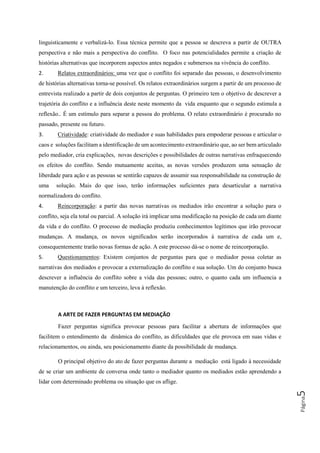 Página5
linguisticamente e verbalizá-lo. Essa técnica permite que a pessoa se descreva a partir de OUTRA
perspectiva e não mais a perspectiva do conflito. O foco nas potencialidades permite a criação de
histórias alternativas que incorporem aspectos antes negados e submersos na vivência do conflito.
2. Relatos extraordinários: uma vez que o conflito foi separado das pessoas, o desenvolvimento
de histórias alternativas torna-se possível. Os relatos extraordinários surgem a partir de um processo de
entrevista realizado a partir de dois conjuntos de perguntas. O primeiro tem o objetivo de descrever a
trajetória do conflito e a influência deste neste momento da vida enquanto que o segundo estimula a
reflexão.. É um estímulo para separar a pessoa do problema. O relato extraordinário é procurado no
passado, presente ou futuro.
3. Criatividade: criatividade do mediador e suas habilidades para empoderar pessoas e articular o
caos e soluções facilitam a identificação de um acontecimento extraordinário que, ao ser bem articulado
pelo mediador, cria explicações, novas descrições e possibilidades de outras narrativas enfraquecendo
os efeitos do conflito. Sendo mutuamente aceitas, as novas versões produzem uma sensação de
liberdade para ação e as pessoas se sentirão capazes de assumir sua responsabilidade na construção de
uma solução. Mais do que isso, terão informações suficientes para desarticular a narrativa
normalizadora do conflito.
4. Reincorporação: a partir das novas narrativas os mediados irão encontrar a solução para o
conflito, seja ela total ou parcial. A solução irá implicar uma modificação na posição de cada um diante
da vida e do conflito. O processo de mediação produziu conhecimentos legítimos que irão provocar
mudanças. A mudança, os novos significados serão incorporados à narrativa de cada um e,
consequentemente trarão novas formas de ação. A este processo dá-se o nome de reincorporação.
5. Questionamentos: Existem conjuntos de perguntas para que o mediador possa coletar as
narrativas dos mediados e provocar a externalização do conflito e sua solução. Um do conjunto busca
descrever a influência do conflito sobre a vida das pessoas; outro, o quanto cada um influencia a
manutenção do conflito e um terceiro, leva à reflexão.
A ARTE DE FAZER PERGUNTAS EM MEDIAÇÃO
Fazer perguntas significa provocar pessoas para facilitar a abertura de informações que
facilitem o entendimento da dinâmica do conflito, as dificuldades que ele provoca em suas vidas e
relacionamentos, ou ainda, seu posicionamento diante da possibilidade de mudança.
O principal objetivo do ato de fazer perguntas durante a mediação está ligado à necessidade
de se criar um ambiente de conversa onde tanto o mediador quanto os mediados estão aprendendo a
lidar com determinado problema ou situação que os aflige.
 