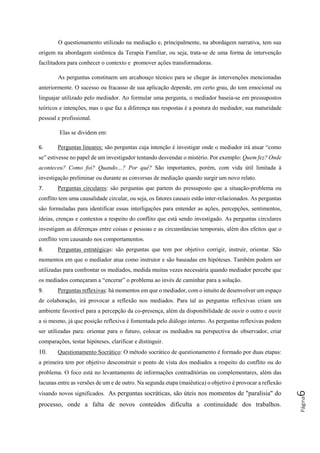 Página6
O questionamento utilizado na mediação e, principalmente, na abordagem narrativa, tem sua
origem na abordagem sistêmica da Terapia Familiar, ou seja, trata-se de uma forma de intervenção
facilitadora para conhecer o contexto e promover ações transformadoras.
As perguntas constituem um arcabouço técnico para se chegar às intervenções mencionadas
anteriormente. O sucesso ou fracasso de sua aplicação depende, em certo grau, do tom emocional ou
linguajar utilizado pelo mediador. Ao formular uma pergunta, o mediador baseia-se em pressupostos
teóricos e intenções, mas o que faz a diferença nas respostas é a postura do mediador, sua maturidade
pessoal e profissional.
Elas se dividem em:
6. Perguntas lineares: são perguntas cuja intenção é investigar onde o mediador irá atuar “como
se” estivesse no papel de um investigador tentando desvendar o mistério. Por exemplo: Quem fez? Onde
aconteceu? Como foi? Quando…? Por quê? São importantes, porém, com vida útil limitada à
investigação preliminar ou durante as conversas de mediação quando surgir um novo relato.
7. Perguntas circulares: são perguntas que partem do pressuposto que a situação-problema ou
conflito tem uma causalidade circular, ou seja, os fatores causais estão inter-relacionados. As perguntas
são formuladas para identificar essas interligações para entender as ações, percepções, sentimentos,
ideias, crenças e contextos a respeito do conflito que está sendo investigado. As perguntas circulares
investigam as diferenças entre coisas e pessoas e as circunstâncias temporais, além dos efeitos que o
conflito vem causando nos comportamentos.
8. Perguntas estratégicas: são perguntas que tem por objetivo corrigir, instruir, orientar. São
momentos em que o mediador atua como instrutor e são baseadas em hipóteses. Também podem ser
utilizadas para confrontar os mediados, medida muitas vezes necessária quando mediador percebe que
os mediados começaram a “encerar” o problema ao invés de caminhar para a solução.
9. Perguntas reflexivas: há momentos em que o mediador, com o intuito de desenvolver um espaço
de colaboração, irá provocar a reflexão nos mediados. Para tal as perguntas reflexivas criam um
ambiente favorável para a percepção da co-presença, além da disponibilidade de ouvir o outro e ouvir
a si mesmo, já que posição reflexiva é fomentada pelo diálogo interno. As perguntas reflexivas podem
ser utilizadas para: orientar para o futuro, colocar os mediados na perspectiva do observador, criar
comparações, testar hipóteses, clarificar e distinguir.
10. Questionamento Socrático: O método socrático de questionamento é formado por duas etapas:
a primeira tem por objetivo desconstruir o ponto de vista dos mediados a respeito do conflito ou do
problema. O foco está no levantamento de informações contraditórias ou complementares, além das
lacunas entre as versões de um e de outro. Na segunda etapa (maiêutica) o objetivo é provocar a reflexão
visando novos significados. As perguntas socráticas, são úteis nos momentos de "paralisia" do
processo, onde a falta de novos conteúdos dificulta a continuidade dos trabalhos.
 