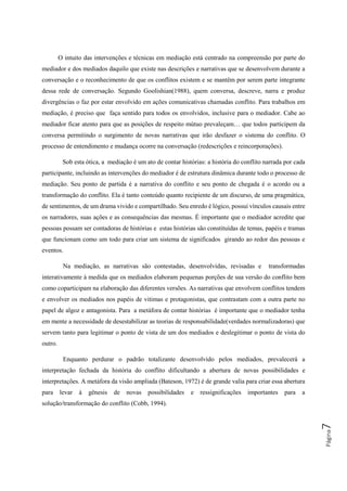 Página7
O intuito das intervenções e técnicas em mediação está centrado na compreensão por parte do
mediador e dos mediados daquilo que existe nas descrições e narrativas que se desenvolvem durante a
conversação e o reconhecimento de que os conflitos existem e se mantêm por serem parte integrante
dessa rede de conversação. Segundo Goolishian(1988), quem conversa, descreve, narra e produz
divergências o faz por estar envolvido em ações comunicativas chamadas conflito. Para trabalhos em
mediação, é preciso que faça sentido para todos os envolvidos, inclusive para o mediador. Cabe ao
mediador ficar atento para que as posições de respeito mútuo prevaleçam… que todos participem da
conversa permitindo o surgimento de novas narrativas que irão desfazer o sistema do conflito. O
processo de entendimento e mudança ocorre na conversação (redescrições e reincorporações).
Sob esta ótica, a mediação é um ato de contar histórias: a história do conflito narrada por cada
participante, incluindo as intervenções do mediador é de estrutura dinâmica durante todo o processo de
mediação. Seu ponto de partida é a narrativa do conflito e seu ponto de chegada é o acordo ou a
transformação do conflito. Ela é tanto conteúdo quanto recipiente de um discurso, de uma pragmática,
de sentimentos, de um drama vivido e compartilhado. Seu enredo é lógico, possui vínculos causais entre
os narradores, suas ações e as consequências das mesmas. É importante que o mediador acredite que
pessoas possam ser contadoras de histórias e estas histórias são constituídas de temas, papéis e tramas
que funcionam como um todo para criar um sistema de significados girando ao redor das pessoas e
eventos.
Na mediação, as narrativas são contestadas, desenvolvidas, revisadas e transformadas
interativamente à medida que os mediados elaboram pequenas porções de sua versão do conflito bem
como coparticipam na elaboração das diferentes versões. As narrativas que envolvem conflitos tendem
e envolver os mediados nos papéis de vitimas e protagonistas, que contrastam com a outra parte no
papel de algoz e antagonista. Para a metáfora de contar histórias é importante que o mediador tenha
em mente a necessidade de desestabilizar as teorias de responsabilidade(verdades normalizadoras) que
servem tanto para legitimar o ponto de vista de um dos mediados e deslegitimar o ponto de vista do
outro.
Enquanto perdurar o padrão totalizante desenvolvido pelos mediados, prevalecerá a
interpretação fechada da história do conflito dificultando a abertura de novas possibilidades e
interpretações. A metáfora da visão ampliada (Bateson, 1972) é de grande valia para criar essa abertura
para levar à gênesis de novas possibilidades e ressignificações importantes para a
solução/transformação do conflito (Cobb, 1994).
 