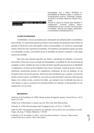 Página9
preocupações com o futuro, identificar as
possibilidade de benefício mútuo e sinalizar as
ressignificações positivas. Elaboração conjunta
da narrativa revisitada. Opções de solução. Nova
ordem.
Encerramento (elaboração do acordo ou
compromisso)
Discutir as opções de solução para viabilizar o
compromisso. Construir cenários futuros
confirmatórios de que o acordo é favorável para
os mediados. Revisar novos papéis, significados
e encerramento (conotação positiva).
O PERFIL DO MEDIADOR
As habilidades e técnicas necessárias para o desempenho da mediação podem ser aprendidas e
desenvolvidas. As característica pessoais que fazem o bom mediador são geralmente muito difíceis de
aprender ou desenvolver, pois estão ligadas a traços de personalidade e ao sistema de crenças/mapas
mentais, história de vida e experiências acumuladas. Os mediadores, principalmente aqueles que atuam
em comunidades, escolas e com famílias devem ter facilidade em transitar e enculturar o mais amplo
espectro da sociedade.
Não existe uma profissão específica que facilite o aprendizado da mediação e sim pessoas
interessadas no bem estar social, na redução das desigualdades, na qualidade de vida, na pacificação da
sociedade e na ética. Também não existe um diário de bordo específico para desenvolver as habilidades
e competências e se tornar um bom mediador.O que existe é motivação, vontade de aceitar o desafio e
transformar características pessoais em competências, alinhamento da ética da mediação, de sua
formação de base com sua ética pessoal, além de um claro entendimento que, ao aplicar as técnicas do
modelo circular narrativo, irá trabalhar no caos, pois sua tarefa primordial é aumentar a diferença para
chegar à nova ordem, ou seja, a narrativa revisitada, que emerge do caos. Lembrando mais uma vez
Lévy-Strauss, os mitos se constituem em oposições binárias ou contrastes, se hoje pensamos no crú,
amanhã será a vez do cozido.
BIBLIOGRAFIA:
Anderson, H. & Goolishian, H. (1988). Human systems & linguistic systems. Family Process, vol 27,
Issue 4, 371-393.
Bruner et al. (1966) Studies in cognitive growth. New York. John Wiley & Sons.
Chomsky, N. (1976) After decoding, what? Language & Arts, vol 53, nr. 3, 288-296.
Cobb, S (1997). Uma perspectiva narrativa em mediación. Nuevas Direcciones em Mediacion, Coord
Folger, J & Jones, T. Paidós, Mediación, 7, 89-100.
Crittenden, P. M., & Landini, A. (2011). Assessing adult attachment: A dynamic- Maturational
method of discourse analysis. New York: Norton
 