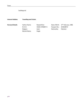 Umer
buildings etc
Interest Hobbies Travelling and Cricket.
Personal Details Fathers Name: Nawab Khan Date of Birth: 27th
February, 1986
N.I.C #: 35202-3784897-5 Passport No.: AC9638972
Religion: Islam Nationality: Pakistani
Marital Status: Single
2 
 