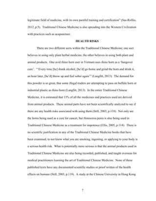 7
legitimate field of medicine, with its own parallel training and certification” (Sas-Rolfes,
2012, p.5). Traditional Chinese Medicine is also spreading into the Western Civilization
with practices such as acupuncture.
HEALTH RISKS
There are two different sects within the Traditional Chinese Medicine; one sect
believes in using only plant herbal medicine, the other believes in using both plant and
animal products. One avid rhino horn user in Vietnam uses rhino horn as a ‘hangover
cure’. “’Every time [he] drank alcohol, [he’d] go home and grind the horn and drink it,
an hour later, [he’d] throw up and feel sober again’” (Langfitt, 2013). The demand for
this powder is so great, that some illegal traders are attempting to pass on buffalo horn or
industrial plastic as rhino horn (Langfitt, 2013). In the entire Traditional Chinese
Medicine, it is estimated that 13% of all the medicines and practices used are derived
from animal products. These animal parts have not been scientifically analyzed to see if
there are any health risks associated with using them (Still, 2003, p.118). Not only are
the horns being used as a cure for cancer, but rhinoceros penis is also being used in
Traditional Chinese Medicine as a treatment for impotence (Ellis, 2005, p.114). There is
no scientific justification in any of the Traditional Chinese Medicine books that have
been examined; to not know what you are smoking, ingesting, or applying to your body is
a serious health risk. What is potentially more serious is that the animal products used in
Traditional Chinese Medicine are also being recorded, published, and taught overseas for
medical practitioners learning the art of Traditional Chinese Medicine. None of these
published texts have any documented scientific studies or proof written of the health
effects on humans (Still, 2003, p.119). A study at the Chinese University in Hong Kong
 