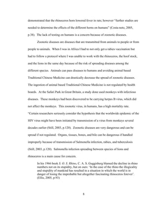 8
demonstrated that the rhinoceros horn lowered fever in rats; however “further studies are
needed to determine the effects of the different horns on humans” (Costa-neto, 2005,
p.38). The lack of testing on humans is a concern because of zoonotic diseases.
Zoonotic diseases are diseases that are transmitted from animals to people or from
people to animals. When I was in Africa I had to not only get a rabies vaccination but
had to follow a protocol where I was unable to work with the rhinoceros, the hoof stock,
and the lions in the same day because of the risk of spreading diseases among the
different species. Animals can pass diseases to humans and avoiding animal based
Traditional Chinese Medicine can drastically decrease the spread of zoonotic diseases.
The ingestion of animal based Traditional Chinese Medicine is not regulated by health
boards. At the Safari Park in Great Britain, a study done used monkeys with infectious
diseases. These monkeys had been discovered to be carrying herpes B virus, which did
not affect the monkeys. This zoonotic virus, in humans, has a high mortality rate.
“Certain researchers seriously consider the hypothesis that the worldwide epidemic of the
HIV virus might have been initiated by transmission of a virus from monkeys several
decades earlier (Still, 2003, p.120). Zoonotic diseases are very dangerous and can be
spread if not regulated. Organs, tissues, bones, and bile can be dangerous if handled
improperly because of transmission of Salmonella infection, rabies, and tuberculosis
(Still, 2003, p.120). Salmonella infection spreading between species of lions and
rhinoceros is a main cause for concern.
In his 1966 book S. O. S. Rhino, C. A. S. Guggisberg blamed the decline in rhino
numbers not on its stupidity, but on ours: ‘In the case of the rhino the illogicality
and stupidity of mankind has resulted in a situation in which the world is in
danger of losing the improbable but altogether fascinating rhinoceros forever’.
(Ellis, 2005, p.93)
 