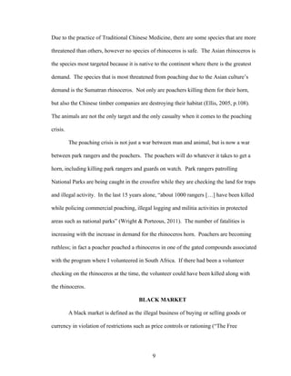 9
Due to the practice of Traditional Chinese Medicine, there are some species that are more
threatened than others, however no species of rhinoceros is safe. The Asian rhinoceros is
the species most targeted because it is native to the continent where there is the greatest
demand. The species that is most threatened from poaching due to the Asian culture’s
demand is the Sumatran rhinoceros. Not only are poachers killing them for their horn,
but also the Chinese timber companies are destroying their habitat (Ellis, 2005, p.108).
The animals are not the only target and the only casualty when it comes to the poaching
crisis.
The poaching crisis is not just a war between man and animal, but is now a war
between park rangers and the poachers. The poachers will do whatever it takes to get a
horn, including killing park rangers and guards on watch. Park rangers patrolling
National Parks are being caught in the crossfire while they are checking the land for traps
and illegal activity. In the last 15 years alone, “about 1000 rangers […] have been killed
while policing commercial poaching, illegal logging and militia activities in protected
areas such as national parks” (Wright & Porteous, 2011). The number of fatalities is
increasing with the increase in demand for the rhinoceros horn. Poachers are becoming
ruthless; in fact a poacher poached a rhinoceros in one of the gated compounds associated
with the program where I volunteered in South Africa. If there had been a volunteer
checking on the rhinoceros at the time, the volunteer could have been killed along with
the rhinoceros.
BLACK MARKET
A black market is defined as the illegal business of buying or selling goods or
currency in violation of restrictions such as price controls or rationing (“The Free
 